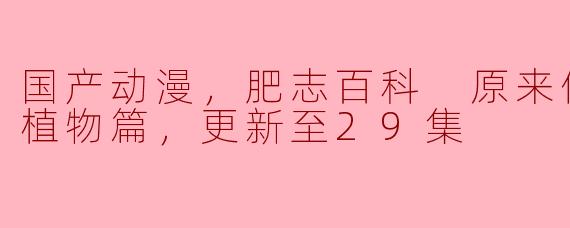 国产动漫，肥志百科 原来你是这样的植物篇，更新至29集
